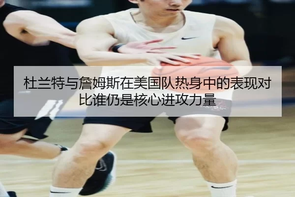杜兰特与詹姆斯在美国队热身中的表现对比谁仍是核心进攻力量